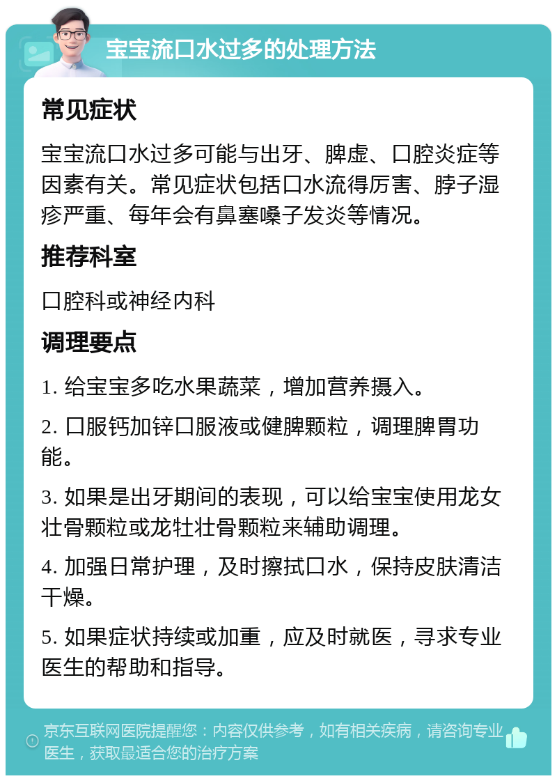 宝宝流口水过多的处理方法 常见症状 宝宝流口水过多可能与出牙、脾虚、口腔炎症等因素有关。常见症状包括口水流得厉害、脖子湿疹严重、每年会有鼻塞嗓子发炎等情况。 推荐科室 口腔科或神经内科 调理要点 1. 给宝宝多吃水果蔬菜，增加营养摄入。 2. 口服钙加锌口服液或健脾颗粒，调理脾胃功能。 3. 如果是出牙期间的表现，可以给宝宝使用龙女壮骨颗粒或龙牡壮骨颗粒来辅助调理。 4. 加强日常护理，及时擦拭口水，保持皮肤清洁干燥。 5. 如果症状持续或加重，应及时就医，寻求专业医生的帮助和指导。