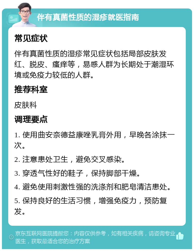 伴有真菌性质的湿疹就医指南 常见症状 伴有真菌性质的湿疹常见症状包括局部皮肤发红、脱皮、瘙痒等，易感人群为长期处于潮湿环境或免疫力较低的人群。 推荐科室 皮肤科 调理要点 1. 使用曲安奈德益康唑乳膏外用，早晚各涂抹一次。 2. 注意患处卫生，避免交叉感染。 3. 穿透气性好的鞋子，保持脚部干燥。 4. 避免使用刺激性强的洗涤剂和肥皂清洁患处。 5. 保持良好的生活习惯，增强免疫力，预防复发。