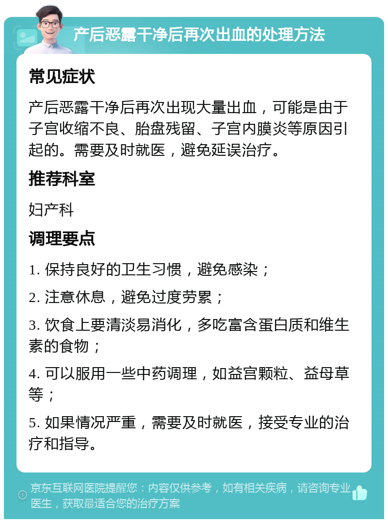 产后恶露干净后再次出血的处理方法 常见症状 产后恶露干净后再次出现大量出血，可能是由于子宫收缩不良、胎盘残留、子宫内膜炎等原因引起的。需要及时就医，避免延误治疗。 推荐科室 妇产科 调理要点 1. 保持良好的卫生习惯，避免感染； 2. 注意休息，避免过度劳累； 3. 饮食上要清淡易消化，多吃富含蛋白质和维生素的食物； 4. 可以服用一些中药调理，如益宫颗粒、益母草等； 5. 如果情况严重，需要及时就医，接受专业的治疗和指导。