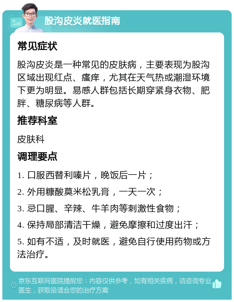 股沟皮炎就医指南 常见症状 股沟皮炎是一种常见的皮肤病，主要表现为股沟区域出现红点、瘙痒，尤其在天气热或潮湿环境下更为明显。易感人群包括长期穿紧身衣物、肥胖、糖尿病等人群。 推荐科室 皮肤科 调理要点 1. 口服西替利嗪片，晚饭后一片； 2. 外用糠酸莫米松乳膏，一天一次； 3. 忌口腥、辛辣、牛羊肉等刺激性食物； 4. 保持局部清洁干燥，避免摩擦和过度出汗； 5. 如有不适，及时就医，避免自行使用药物或方法治疗。