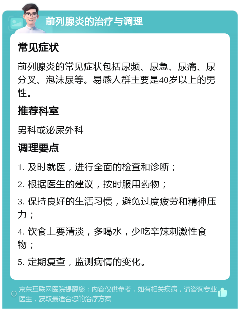 前列腺炎的治疗与调理 常见症状 前列腺炎的常见症状包括尿频、尿急、尿痛、尿分叉、泡沫尿等。易感人群主要是40岁以上的男性。 推荐科室 男科或泌尿外科 调理要点 1. 及时就医，进行全面的检查和诊断； 2. 根据医生的建议，按时服用药物； 3. 保持良好的生活习惯，避免过度疲劳和精神压力； 4. 饮食上要清淡，多喝水，少吃辛辣刺激性食物； 5. 定期复查，监测病情的变化。