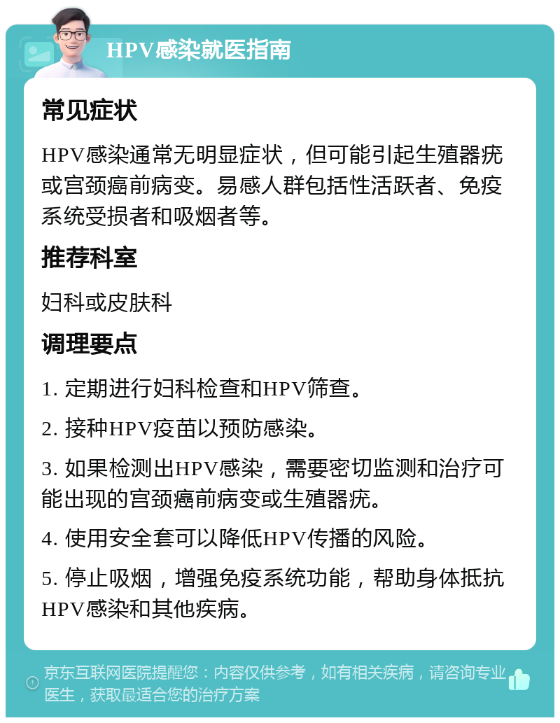 HPV感染就医指南 常见症状 HPV感染通常无明显症状，但可能引起生殖器疣或宫颈癌前病变。易感人群包括性活跃者、免疫系统受损者和吸烟者等。 推荐科室 妇科或皮肤科 调理要点 1. 定期进行妇科检查和HPV筛查。 2. 接种HPV疫苗以预防感染。 3. 如果检测出HPV感染，需要密切监测和治疗可能出现的宫颈癌前病变或生殖器疣。 4. 使用安全套可以降低HPV传播的风险。 5. 停止吸烟，增强免疫系统功能，帮助身体抵抗HPV感染和其他疾病。