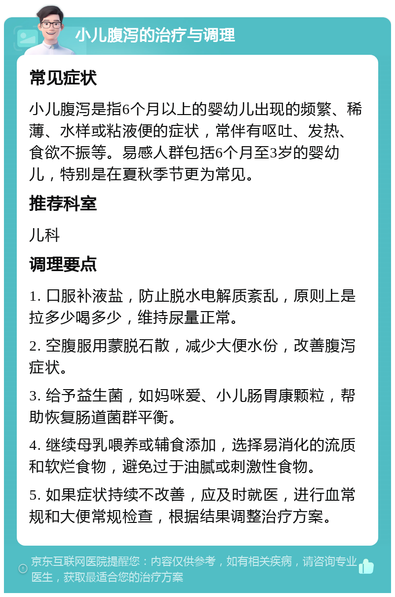 小儿腹泻的治疗与调理 常见症状 小儿腹泻是指6个月以上的婴幼儿出现的频繁、稀薄、水样或粘液便的症状，常伴有呕吐、发热、食欲不振等。易感人群包括6个月至3岁的婴幼儿，特别是在夏秋季节更为常见。 推荐科室 儿科 调理要点 1. 口服补液盐，防止脱水电解质紊乱，原则上是拉多少喝多少，维持尿量正常。 2. 空腹服用蒙脱石散，减少大便水份，改善腹泻症状。 3. 给予益生菌，如妈咪爱、小儿肠胃康颗粒，帮助恢复肠道菌群平衡。 4. 继续母乳喂养或辅食添加，选择易消化的流质和软烂食物，避免过于油腻或刺激性食物。 5. 如果症状持续不改善，应及时就医，进行血常规和大便常规检查，根据结果调整治疗方案。