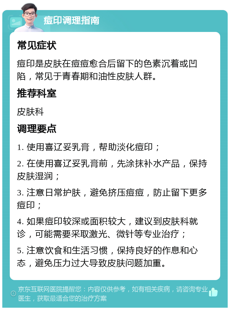 痘印调理指南 常见症状 痘印是皮肤在痘痘愈合后留下的色素沉着或凹陷，常见于青春期和油性皮肤人群。 推荐科室 皮肤科 调理要点 1. 使用喜辽妥乳膏，帮助淡化痘印； 2. 在使用喜辽妥乳膏前，先涂抹补水产品，保持皮肤湿润； 3. 注意日常护肤，避免挤压痘痘，防止留下更多痘印； 4. 如果痘印较深或面积较大，建议到皮肤科就诊，可能需要采取激光、微针等专业治疗； 5. 注意饮食和生活习惯，保持良好的作息和心态，避免压力过大导致皮肤问题加重。