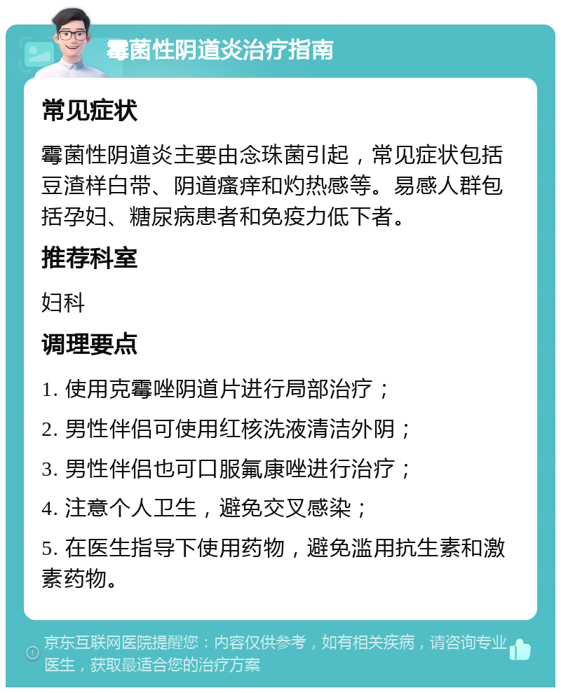 霉菌性阴道炎治疗指南 常见症状 霉菌性阴道炎主要由念珠菌引起，常见症状包括豆渣样白带、阴道瘙痒和灼热感等。易感人群包括孕妇、糖尿病患者和免疫力低下者。 推荐科室 妇科 调理要点 1. 使用克霉唑阴道片进行局部治疗； 2. 男性伴侣可使用红核洗液清洁外阴； 3. 男性伴侣也可口服氟康唑进行治疗； 4. 注意个人卫生，避免交叉感染； 5. 在医生指导下使用药物，避免滥用抗生素和激素药物。