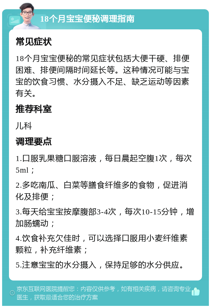 18个月宝宝便秘调理指南 常见症状 18个月宝宝便秘的常见症状包括大便干硬、排便困难、排便间隔时间延长等。这种情况可能与宝宝的饮食习惯、水分摄入不足、缺乏运动等因素有关。 推荐科室 儿科 调理要点 1.口服乳果糖口服溶液，每日晨起空腹1次，每次5ml； 2.多吃南瓜、白菜等膳食纤维多的食物，促进消化及排便； 3.每天给宝宝按摩腹部3-4次，每次10-15分钟，增加肠蠕动； 4.饮食补充欠佳时，可以选择口服用小麦纤维素颗粒，补充纤维素； 5.注意宝宝的水分摄入，保持足够的水分供应。