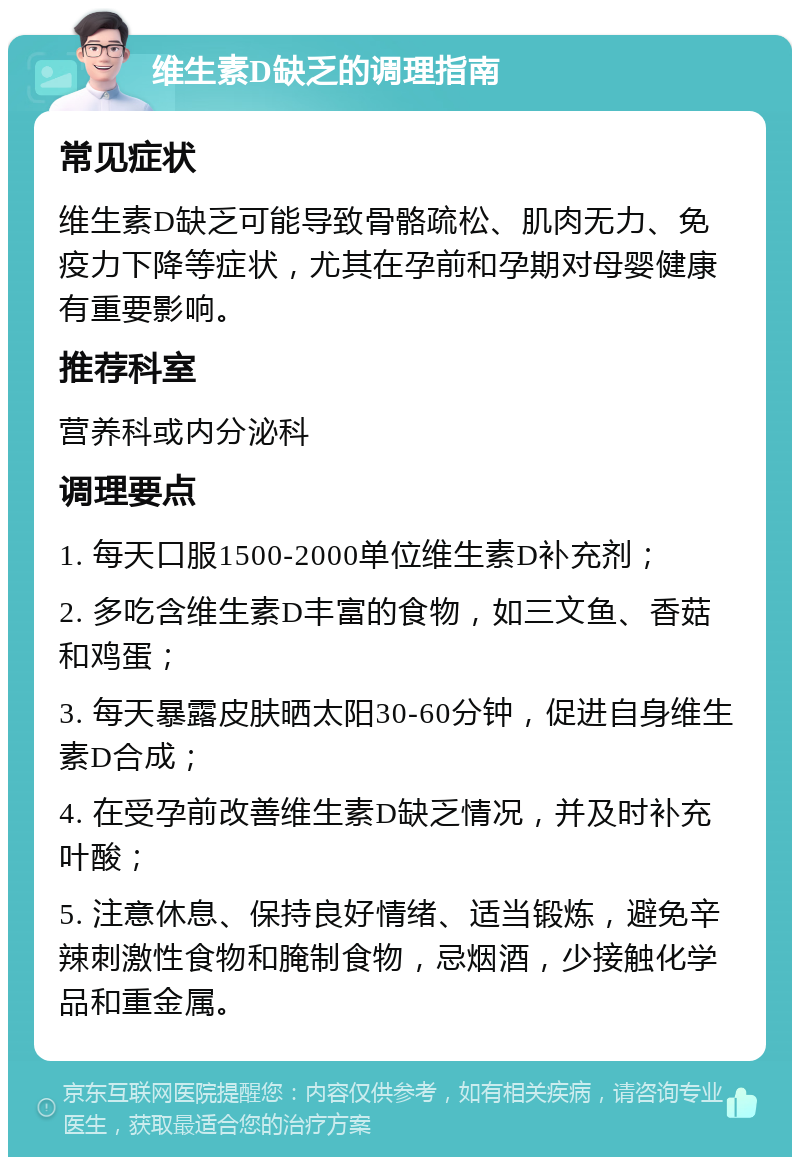 维生素D缺乏的调理指南 常见症状 维生素D缺乏可能导致骨骼疏松、肌肉无力、免疫力下降等症状，尤其在孕前和孕期对母婴健康有重要影响。 推荐科室 营养科或内分泌科 调理要点 1. 每天口服1500-2000单位维生素D补充剂； 2. 多吃含维生素D丰富的食物，如三文鱼、香菇和鸡蛋； 3. 每天暴露皮肤晒太阳30-60分钟，促进自身维生素D合成； 4. 在受孕前改善维生素D缺乏情况，并及时补充叶酸； 5. 注意休息、保持良好情绪、适当锻炼，避免辛辣刺激性食物和腌制食物，忌烟酒，少接触化学品和重金属。