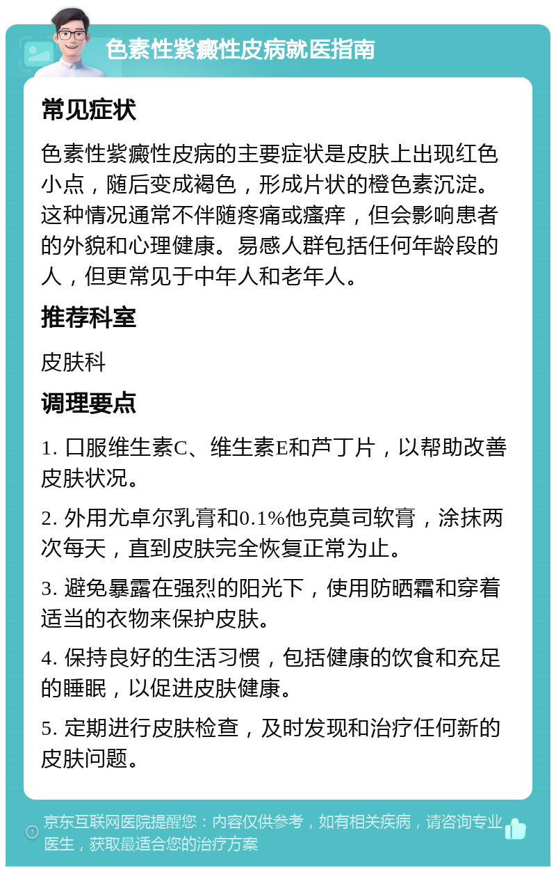 色素性紫癜性皮病就医指南 常见症状 色素性紫癜性皮病的主要症状是皮肤上出现红色小点，随后变成褐色，形成片状的橙色素沉淀。这种情况通常不伴随疼痛或瘙痒，但会影响患者的外貌和心理健康。易感人群包括任何年龄段的人，但更常见于中年人和老年人。 推荐科室 皮肤科 调理要点 1. 口服维生素C、维生素E和芦丁片，以帮助改善皮肤状况。 2. 外用尤卓尔乳膏和0.1%他克莫司软膏，涂抹两次每天，直到皮肤完全恢复正常为止。 3. 避免暴露在强烈的阳光下，使用防晒霜和穿着适当的衣物来保护皮肤。 4. 保持良好的生活习惯，包括健康的饮食和充足的睡眠，以促进皮肤健康。 5. 定期进行皮肤检查，及时发现和治疗任何新的皮肤问题。