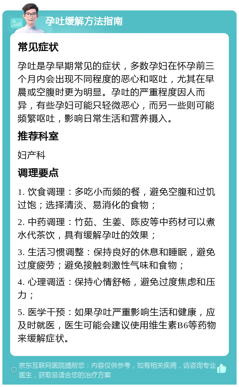 孕吐缓解方法指南 常见症状 孕吐是孕早期常见的症状，多数孕妇在怀孕前三个月内会出现不同程度的恶心和呕吐，尤其在早晨或空腹时更为明显。孕吐的严重程度因人而异，有些孕妇可能只轻微恶心，而另一些则可能频繁呕吐，影响日常生活和营养摄入。 推荐科室 妇产科 调理要点 1. 饮食调理：多吃小而频的餐，避免空腹和过饥过饱；选择清淡、易消化的食物； 2. 中药调理：竹茹、生姜、陈皮等中药材可以煮水代茶饮，具有缓解孕吐的效果； 3. 生活习惯调整：保持良好的休息和睡眠，避免过度疲劳；避免接触刺激性气味和食物； 4. 心理调适：保持心情舒畅，避免过度焦虑和压力； 5. 医学干预：如果孕吐严重影响生活和健康，应及时就医，医生可能会建议使用维生素B6等药物来缓解症状。