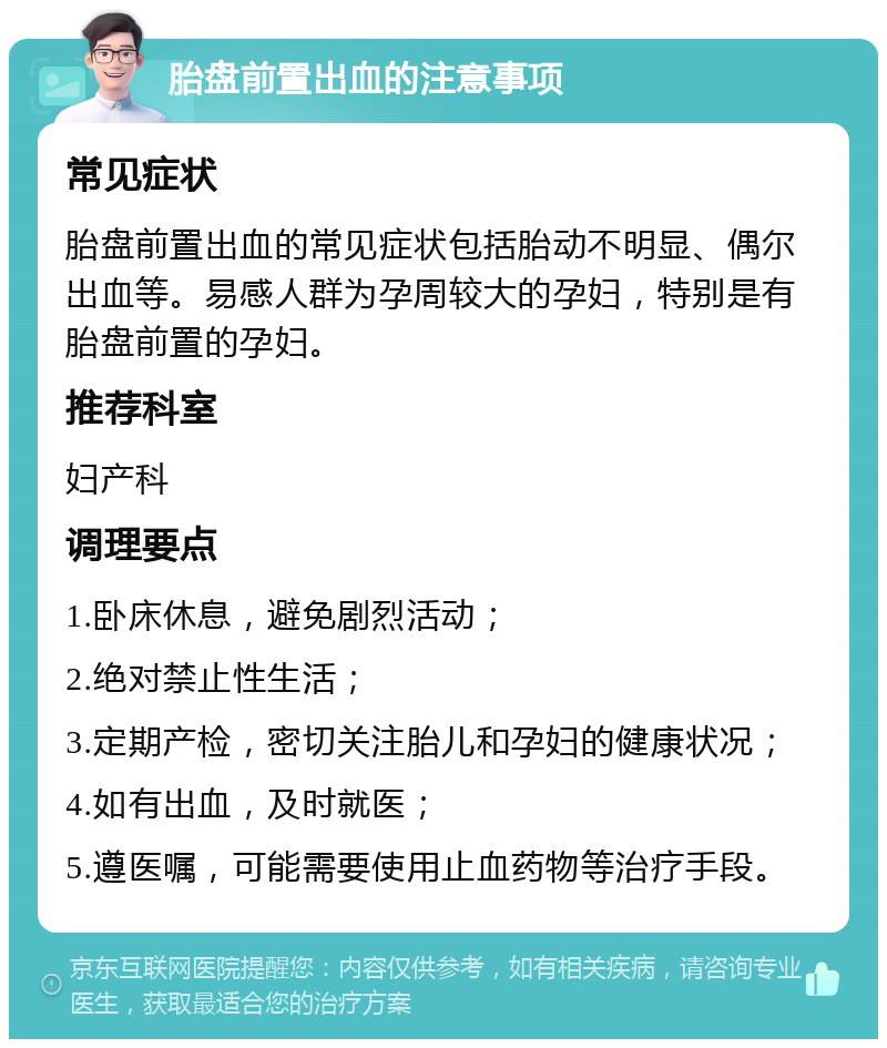 胎盘前置出血的注意事项 常见症状 胎盘前置出血的常见症状包括胎动不明显、偶尔出血等。易感人群为孕周较大的孕妇，特别是有胎盘前置的孕妇。 推荐科室 妇产科 调理要点 1.卧床休息，避免剧烈活动； 2.绝对禁止性生活； 3.定期产检，密切关注胎儿和孕妇的健康状况； 4.如有出血，及时就医； 5.遵医嘱，可能需要使用止血药物等治疗手段。