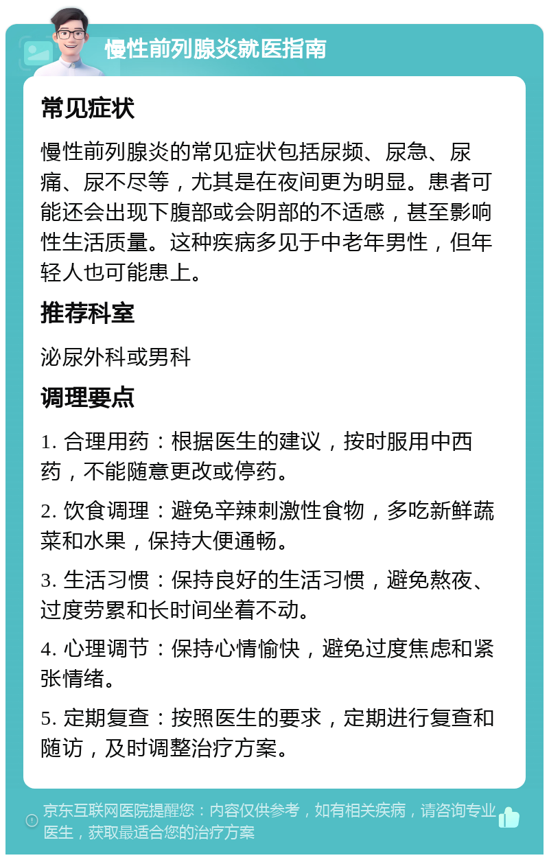 慢性前列腺炎就医指南 常见症状 慢性前列腺炎的常见症状包括尿频、尿急、尿痛、尿不尽等，尤其是在夜间更为明显。患者可能还会出现下腹部或会阴部的不适感，甚至影响性生活质量。这种疾病多见于中老年男性，但年轻人也可能患上。 推荐科室 泌尿外科或男科 调理要点 1. 合理用药：根据医生的建议，按时服用中西药，不能随意更改或停药。 2. 饮食调理：避免辛辣刺激性食物，多吃新鲜蔬菜和水果，保持大便通畅。 3. 生活习惯：保持良好的生活习惯，避免熬夜、过度劳累和长时间坐着不动。 4. 心理调节：保持心情愉快，避免过度焦虑和紧张情绪。 5. 定期复查：按照医生的要求，定期进行复查和随访，及时调整治疗方案。