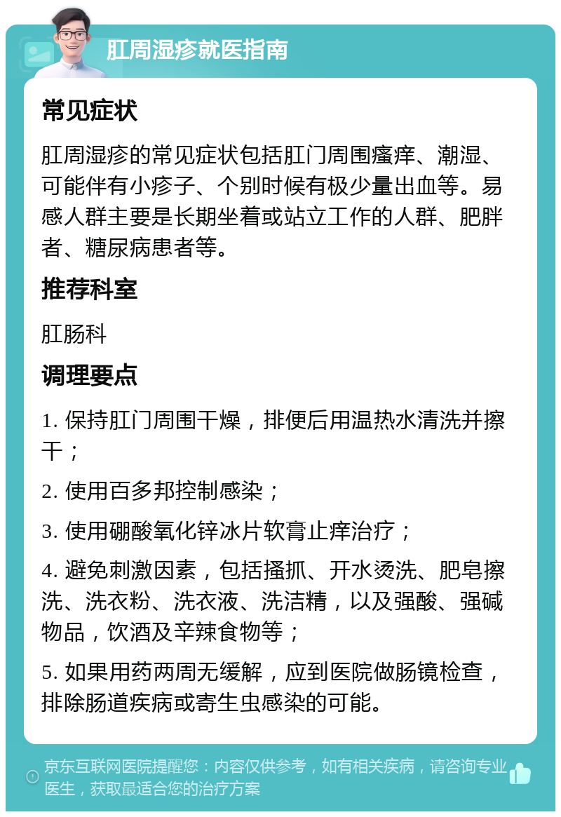 肛周湿疹就医指南 常见症状 肛周湿疹的常见症状包括肛门周围瘙痒、潮湿、可能伴有小疹子、个别时候有极少量出血等。易感人群主要是长期坐着或站立工作的人群、肥胖者、糖尿病患者等。 推荐科室 肛肠科 调理要点 1. 保持肛门周围干燥，排便后用温热水清洗并擦干； 2. 使用百多邦控制感染； 3. 使用硼酸氧化锌冰片软膏止痒治疗； 4. 避免刺激因素，包括搔抓、开水烫洗、肥皂擦洗、洗衣粉、洗衣液、洗洁精，以及强酸、强碱物品，饮酒及辛辣食物等； 5. 如果用药两周无缓解，应到医院做肠镜检查，排除肠道疾病或寄生虫感染的可能。