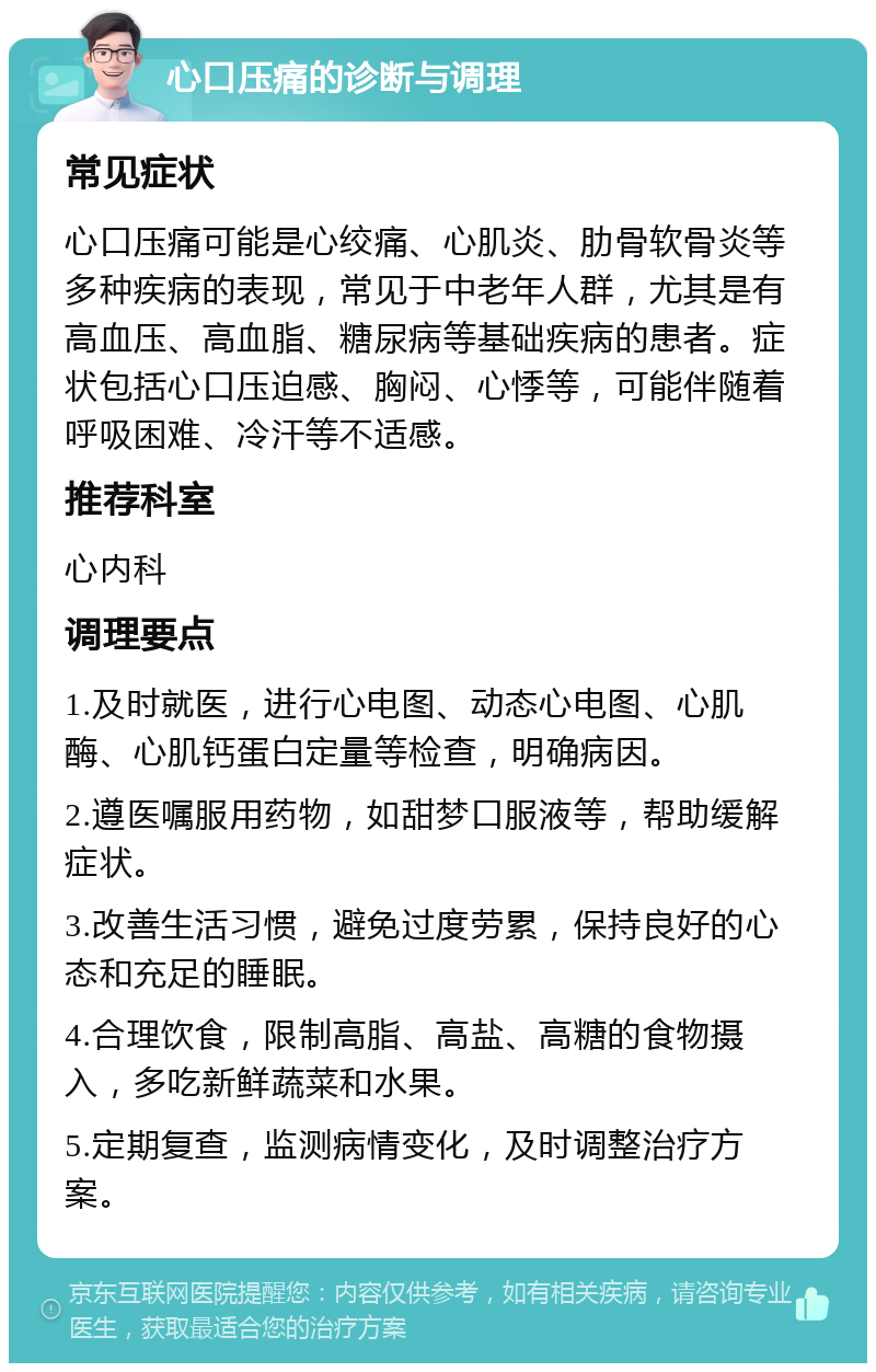 心口压痛的诊断与调理 常见症状 心口压痛可能是心绞痛、心肌炎、肋骨软骨炎等多种疾病的表现，常见于中老年人群，尤其是有高血压、高血脂、糖尿病等基础疾病的患者。症状包括心口压迫感、胸闷、心悸等，可能伴随着呼吸困难、冷汗等不适感。 推荐科室 心内科 调理要点 1.及时就医，进行心电图、动态心电图、心肌酶、心肌钙蛋白定量等检查，明确病因。 2.遵医嘱服用药物，如甜梦口服液等，帮助缓解症状。 3.改善生活习惯，避免过度劳累，保持良好的心态和充足的睡眠。 4.合理饮食，限制高脂、高盐、高糖的食物摄入，多吃新鲜蔬菜和水果。 5.定期复查，监测病情变化，及时调整治疗方案。