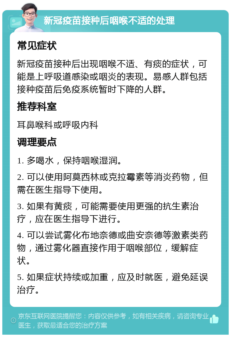 新冠疫苗接种后咽喉不适的处理 常见症状 新冠疫苗接种后出现咽喉不适、有痰的症状，可能是上呼吸道感染或咽炎的表现。易感人群包括接种疫苗后免疫系统暂时下降的人群。 推荐科室 耳鼻喉科或呼吸内科 调理要点 1. 多喝水，保持咽喉湿润。 2. 可以使用阿莫西林或克拉霉素等消炎药物，但需在医生指导下使用。 3. 如果有黄痰，可能需要使用更强的抗生素治疗，应在医生指导下进行。 4. 可以尝试雾化布地奈德或曲安奈德等激素类药物，通过雾化器直接作用于咽喉部位，缓解症状。 5. 如果症状持续或加重，应及时就医，避免延误治疗。