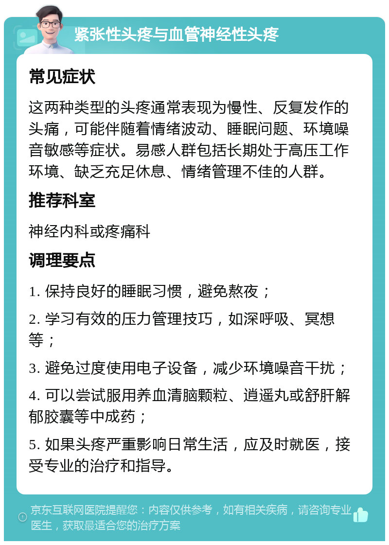 紧张性头疼与血管神经性头疼 常见症状 这两种类型的头疼通常表现为慢性、反复发作的头痛，可能伴随着情绪波动、睡眠问题、环境噪音敏感等症状。易感人群包括长期处于高压工作环境、缺乏充足休息、情绪管理不佳的人群。 推荐科室 神经内科或疼痛科 调理要点 1. 保持良好的睡眠习惯，避免熬夜； 2. 学习有效的压力管理技巧，如深呼吸、冥想等； 3. 避免过度使用电子设备，减少环境噪音干扰； 4. 可以尝试服用养血清脑颗粒、逍遥丸或舒肝解郁胶囊等中成药； 5. 如果头疼严重影响日常生活，应及时就医，接受专业的治疗和指导。