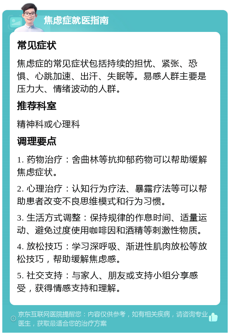 焦虑症就医指南 常见症状 焦虑症的常见症状包括持续的担忧、紧张、恐惧、心跳加速、出汗、失眠等。易感人群主要是压力大、情绪波动的人群。 推荐科室 精神科或心理科 调理要点 1. 药物治疗：舍曲林等抗抑郁药物可以帮助缓解焦虑症状。 2. 心理治疗：认知行为疗法、暴露疗法等可以帮助患者改变不良思维模式和行为习惯。 3. 生活方式调整：保持规律的作息时间、适量运动、避免过度使用咖啡因和酒精等刺激性物质。 4. 放松技巧：学习深呼吸、渐进性肌肉放松等放松技巧，帮助缓解焦虑感。 5. 社交支持：与家人、朋友或支持小组分享感受，获得情感支持和理解。