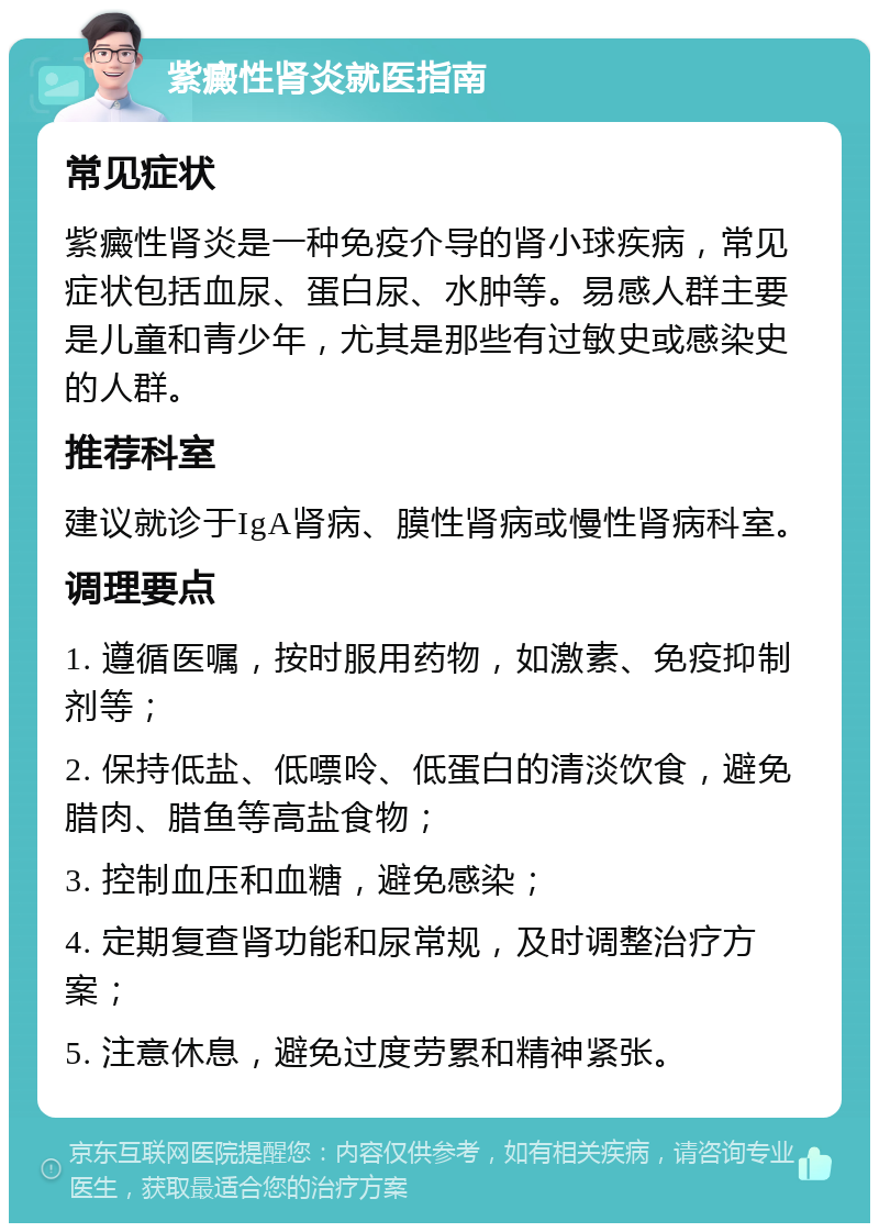 紫癜性肾炎就医指南 常见症状 紫癜性肾炎是一种免疫介导的肾小球疾病，常见症状包括血尿、蛋白尿、水肿等。易感人群主要是儿童和青少年，尤其是那些有过敏史或感染史的人群。 推荐科室 建议就诊于IgA肾病、膜性肾病或慢性肾病科室。 调理要点 1. 遵循医嘱，按时服用药物，如激素、免疫抑制剂等； 2. 保持低盐、低嘌呤、低蛋白的清淡饮食，避免腊肉、腊鱼等高盐食物； 3. 控制血压和血糖，避免感染； 4. 定期复查肾功能和尿常规，及时调整治疗方案； 5. 注意休息，避免过度劳累和精神紧张。