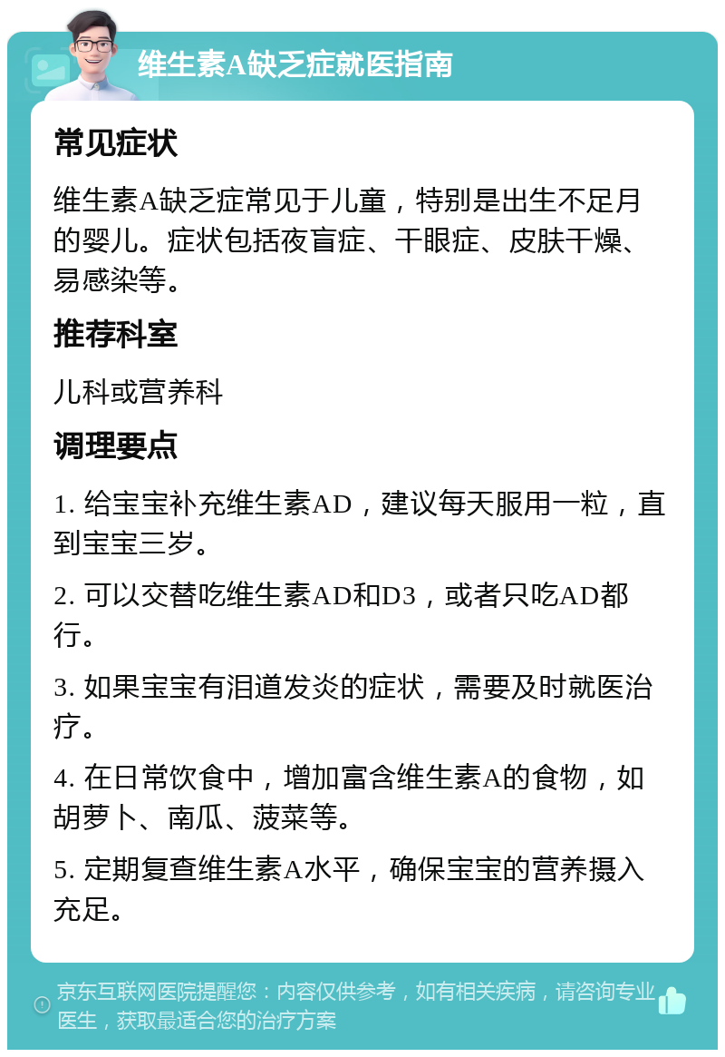 维生素A缺乏症就医指南 常见症状 维生素A缺乏症常见于儿童，特别是出生不足月的婴儿。症状包括夜盲症、干眼症、皮肤干燥、易感染等。 推荐科室 儿科或营养科 调理要点 1. 给宝宝补充维生素AD，建议每天服用一粒，直到宝宝三岁。 2. 可以交替吃维生素AD和D3，或者只吃AD都行。 3. 如果宝宝有泪道发炎的症状，需要及时就医治疗。 4. 在日常饮食中，增加富含维生素A的食物，如胡萝卜、南瓜、菠菜等。 5. 定期复查维生素A水平，确保宝宝的营养摄入充足。