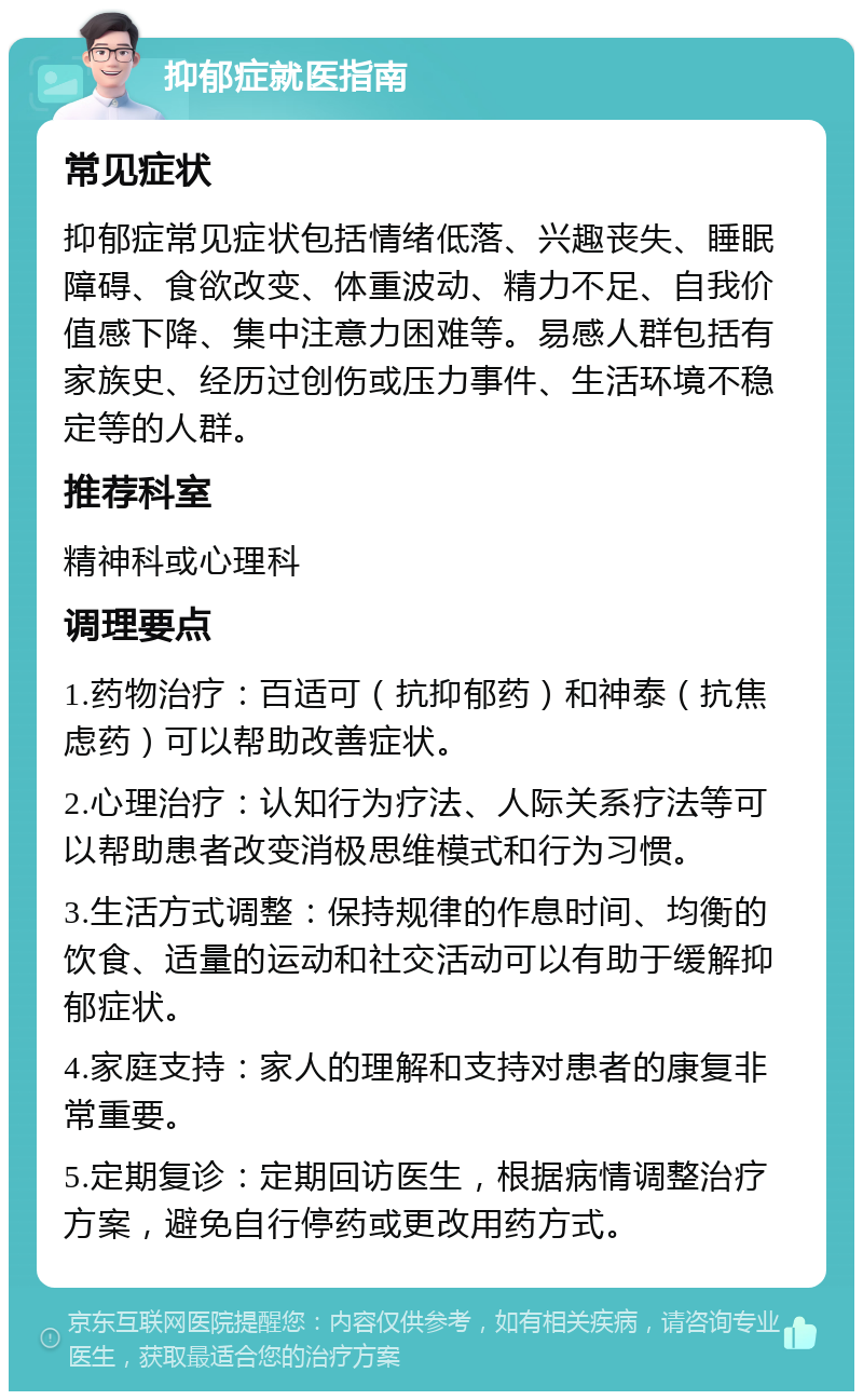 抑郁症就医指南 常见症状 抑郁症常见症状包括情绪低落、兴趣丧失、睡眠障碍、食欲改变、体重波动、精力不足、自我价值感下降、集中注意力困难等。易感人群包括有家族史、经历过创伤或压力事件、生活环境不稳定等的人群。 推荐科室 精神科或心理科 调理要点 1.药物治疗：百适可（抗抑郁药）和神泰（抗焦虑药）可以帮助改善症状。 2.心理治疗：认知行为疗法、人际关系疗法等可以帮助患者改变消极思维模式和行为习惯。 3.生活方式调整：保持规律的作息时间、均衡的饮食、适量的运动和社交活动可以有助于缓解抑郁症状。 4.家庭支持：家人的理解和支持对患者的康复非常重要。 5.定期复诊：定期回访医生，根据病情调整治疗方案，避免自行停药或更改用药方式。