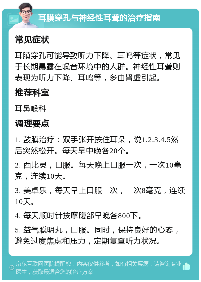 耳膜穿孔与神经性耳聋的治疗指南 常见症状 耳膜穿孔可能导致听力下降、耳鸣等症状，常见于长期暴露在噪音环境中的人群。神经性耳聋则表现为听力下降、耳鸣等，多由肾虚引起。 推荐科室 耳鼻喉科 调理要点 1. 鼓膜治疗：双手张开按住耳朵，说1.2.3.4.5然后突然松开。每天早中晚各20个。 2. 西比灵，口服。每天晚上口服一次，一次10毫克，连续10天。 3. 美卓乐，每天早上口服一次，一次8毫克，连续10天。 4. 每天顺时针按摩腹部早晚各800下。 5. 益气聪明丸，口服。同时，保持良好的心态，避免过度焦虑和压力，定期复查听力状况。