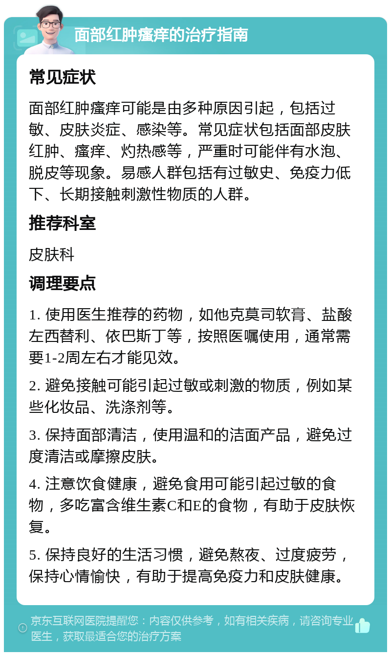 面部红肿瘙痒的治疗指南 常见症状 面部红肿瘙痒可能是由多种原因引起，包括过敏、皮肤炎症、感染等。常见症状包括面部皮肤红肿、瘙痒、灼热感等，严重时可能伴有水泡、脱皮等现象。易感人群包括有过敏史、免疫力低下、长期接触刺激性物质的人群。 推荐科室 皮肤科 调理要点 1. 使用医生推荐的药物，如他克莫司软膏、盐酸左西替利、依巴斯丁等，按照医嘱使用，通常需要1-2周左右才能见效。 2. 避免接触可能引起过敏或刺激的物质，例如某些化妆品、洗涤剂等。 3. 保持面部清洁，使用温和的洁面产品，避免过度清洁或摩擦皮肤。 4. 注意饮食健康，避免食用可能引起过敏的食物，多吃富含维生素C和E的食物，有助于皮肤恢复。 5. 保持良好的生活习惯，避免熬夜、过度疲劳，保持心情愉快，有助于提高免疫力和皮肤健康。