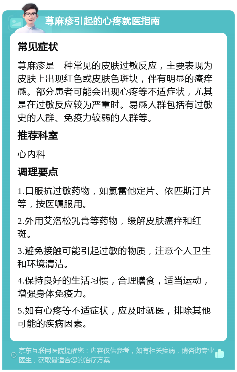 荨麻疹引起的心疼就医指南 常见症状 荨麻疹是一种常见的皮肤过敏反应，主要表现为皮肤上出现红色或皮肤色斑块，伴有明显的瘙痒感。部分患者可能会出现心疼等不适症状，尤其是在过敏反应较为严重时。易感人群包括有过敏史的人群、免疫力较弱的人群等。 推荐科室 心内科 调理要点 1.口服抗过敏药物，如氯雷他定片、依匹斯汀片等，按医嘱服用。 2.外用艾洛松乳膏等药物，缓解皮肤瘙痒和红斑。 3.避免接触可能引起过敏的物质，注意个人卫生和环境清洁。 4.保持良好的生活习惯，合理膳食，适当运动，增强身体免疫力。 5.如有心疼等不适症状，应及时就医，排除其他可能的疾病因素。