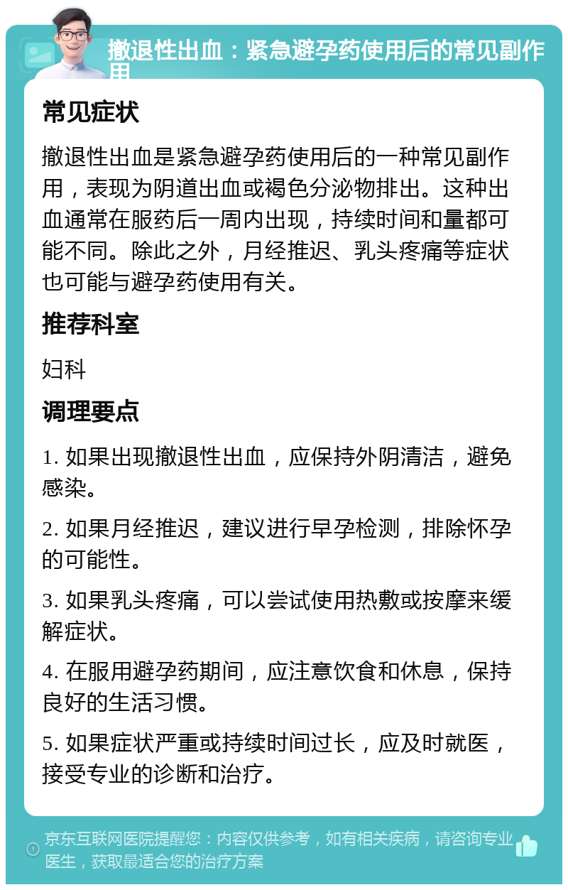 撤退性出血：紧急避孕药使用后的常见副作用 常见症状 撤退性出血是紧急避孕药使用后的一种常见副作用，表现为阴道出血或褐色分泌物排出。这种出血通常在服药后一周内出现，持续时间和量都可能不同。除此之外，月经推迟、乳头疼痛等症状也可能与避孕药使用有关。 推荐科室 妇科 调理要点 1. 如果出现撤退性出血，应保持外阴清洁，避免感染。 2. 如果月经推迟，建议进行早孕检测，排除怀孕的可能性。 3. 如果乳头疼痛，可以尝试使用热敷或按摩来缓解症状。 4. 在服用避孕药期间，应注意饮食和休息，保持良好的生活习惯。 5. 如果症状严重或持续时间过长，应及时就医，接受专业的诊断和治疗。