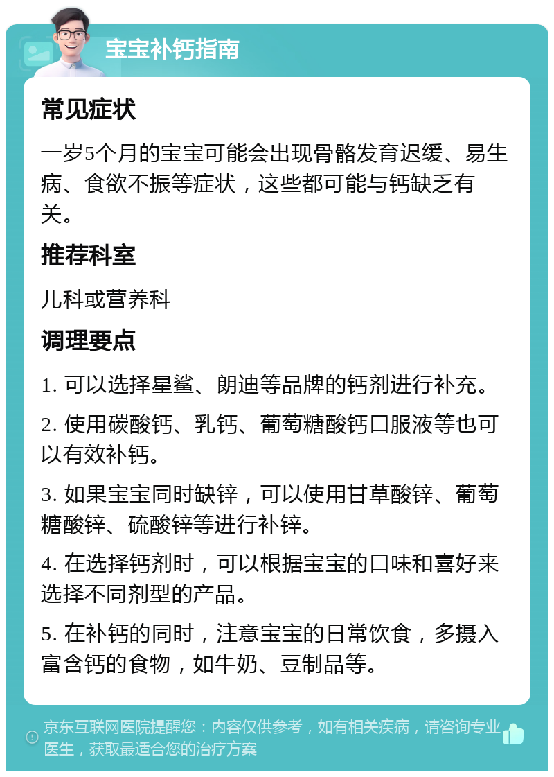 宝宝补钙指南 常见症状 一岁5个月的宝宝可能会出现骨骼发育迟缓、易生病、食欲不振等症状，这些都可能与钙缺乏有关。 推荐科室 儿科或营养科 调理要点 1. 可以选择星鲨、朗迪等品牌的钙剂进行补充。 2. 使用碳酸钙、乳钙、葡萄糖酸钙口服液等也可以有效补钙。 3. 如果宝宝同时缺锌，可以使用甘草酸锌、葡萄糖酸锌、硫酸锌等进行补锌。 4. 在选择钙剂时，可以根据宝宝的口味和喜好来选择不同剂型的产品。 5. 在补钙的同时，注意宝宝的日常饮食，多摄入富含钙的食物，如牛奶、豆制品等。