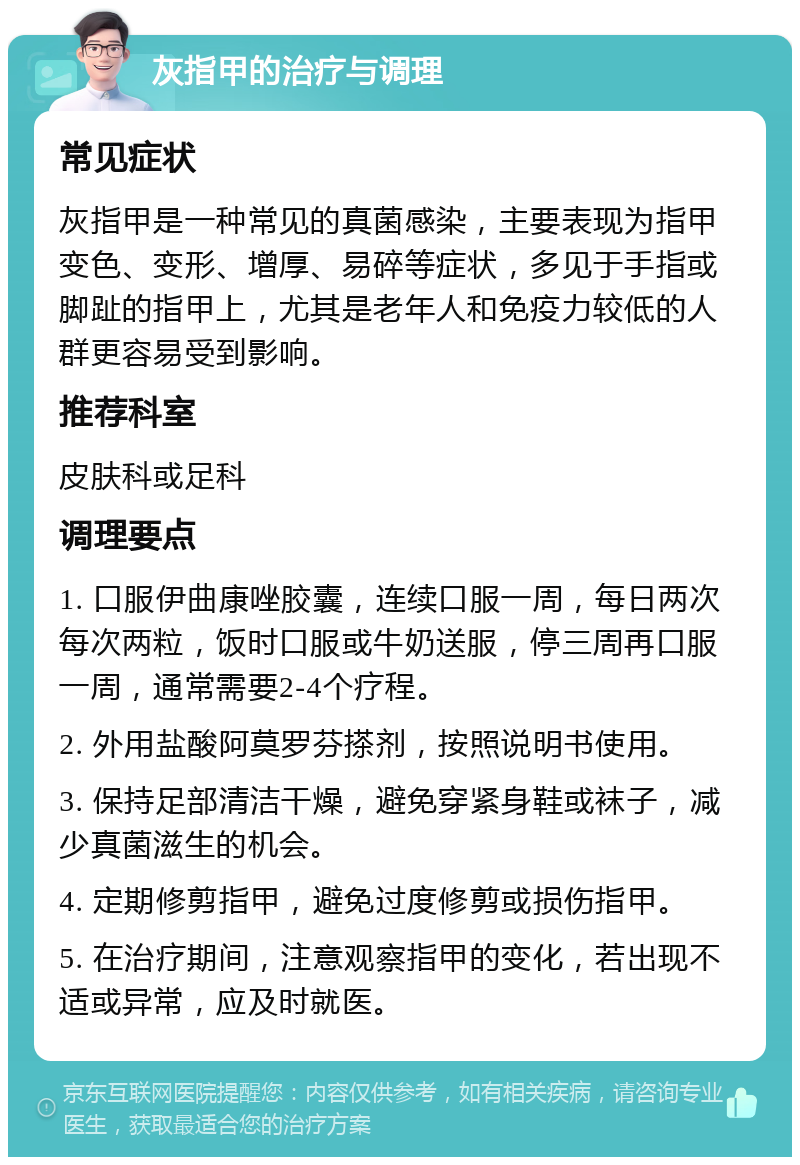 灰指甲的治疗与调理 常见症状 灰指甲是一种常见的真菌感染，主要表现为指甲变色、变形、增厚、易碎等症状，多见于手指或脚趾的指甲上，尤其是老年人和免疫力较低的人群更容易受到影响。 推荐科室 皮肤科或足科 调理要点 1. 口服伊曲康唑胶囊，连续口服一周，每日两次每次两粒，饭时口服或牛奶送服，停三周再口服一周，通常需要2-4个疗程。 2. 外用盐酸阿莫罗芬搽剂，按照说明书使用。 3. 保持足部清洁干燥，避免穿紧身鞋或袜子，减少真菌滋生的机会。 4. 定期修剪指甲，避免过度修剪或损伤指甲。 5. 在治疗期间，注意观察指甲的变化，若出现不适或异常，应及时就医。