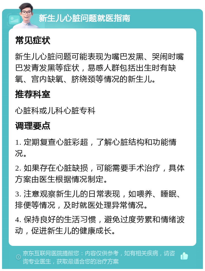 新生儿心脏问题就医指南 常见症状 新生儿心脏问题可能表现为嘴巴发黑、哭闹时嘴巴发青发黑等症状，易感人群包括出生时有缺氧、宫内缺氧、脐绕颈等情况的新生儿。 推荐科室 心脏科或儿科心脏专科 调理要点 1. 定期复查心脏彩超，了解心脏结构和功能情况。 2. 如果存在心脏缺损，可能需要手术治疗，具体方案由医生根据情况制定。 3. 注意观察新生儿的日常表现，如喂养、睡眠、排便等情况，及时就医处理异常情况。 4. 保持良好的生活习惯，避免过度劳累和情绪波动，促进新生儿的健康成长。