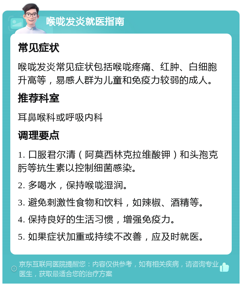 喉咙发炎就医指南 常见症状 喉咙发炎常见症状包括喉咙疼痛、红肿、白细胞升高等，易感人群为儿童和免疫力较弱的成人。 推荐科室 耳鼻喉科或呼吸内科 调理要点 1. 口服君尔清（阿莫西林克拉维酸钾）和头孢克肟等抗生素以控制细菌感染。 2. 多喝水，保持喉咙湿润。 3. 避免刺激性食物和饮料，如辣椒、酒精等。 4. 保持良好的生活习惯，增强免疫力。 5. 如果症状加重或持续不改善，应及时就医。