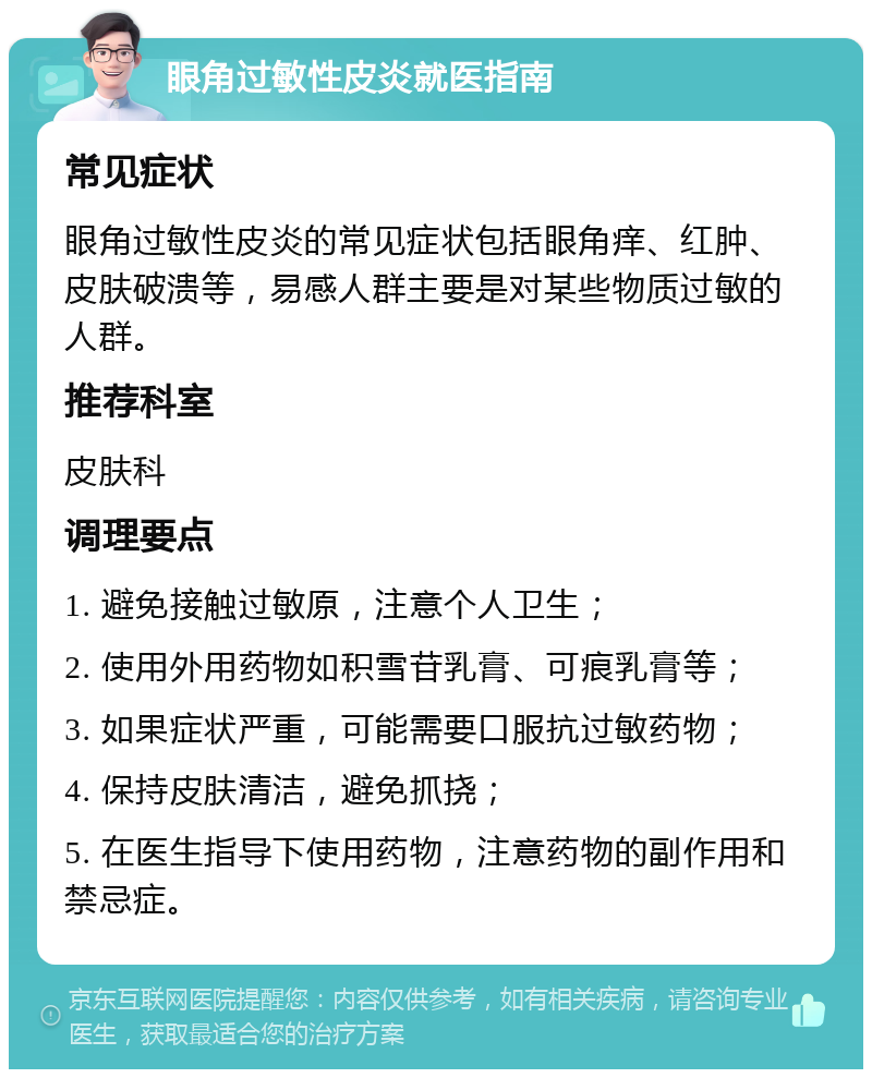 眼角过敏性皮炎就医指南 常见症状 眼角过敏性皮炎的常见症状包括眼角痒、红肿、皮肤破溃等，易感人群主要是对某些物质过敏的人群。 推荐科室 皮肤科 调理要点 1. 避免接触过敏原，注意个人卫生； 2. 使用外用药物如积雪苷乳膏、可痕乳膏等； 3. 如果症状严重，可能需要口服抗过敏药物； 4. 保持皮肤清洁，避免抓挠； 5. 在医生指导下使用药物，注意药物的副作用和禁忌症。