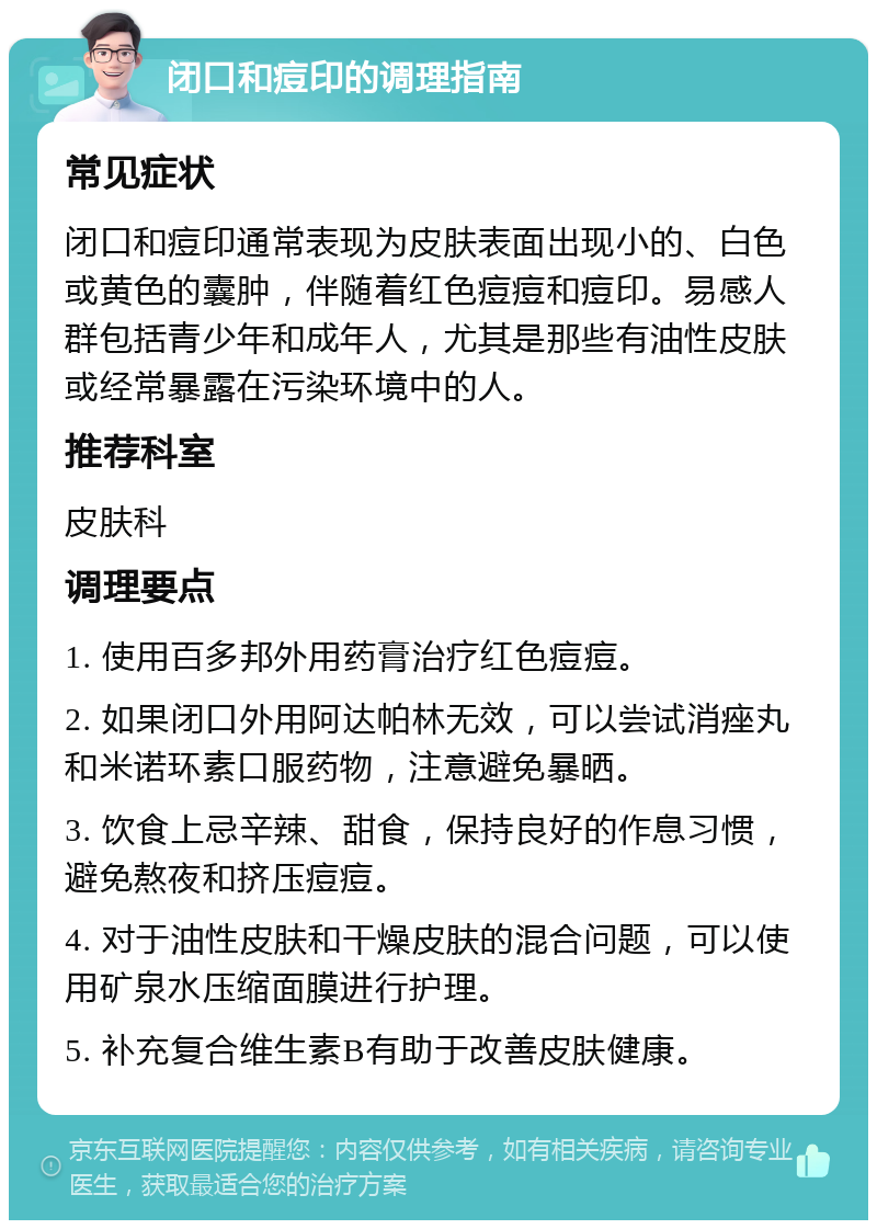 闭口和痘印的调理指南 常见症状 闭口和痘印通常表现为皮肤表面出现小的、白色或黄色的囊肿，伴随着红色痘痘和痘印。易感人群包括青少年和成年人，尤其是那些有油性皮肤或经常暴露在污染环境中的人。 推荐科室 皮肤科 调理要点 1. 使用百多邦外用药膏治疗红色痘痘。 2. 如果闭口外用阿达帕林无效，可以尝试消痤丸和米诺环素口服药物，注意避免暴晒。 3. 饮食上忌辛辣、甜食，保持良好的作息习惯，避免熬夜和挤压痘痘。 4. 对于油性皮肤和干燥皮肤的混合问题，可以使用矿泉水压缩面膜进行护理。 5. 补充复合维生素B有助于改善皮肤健康。