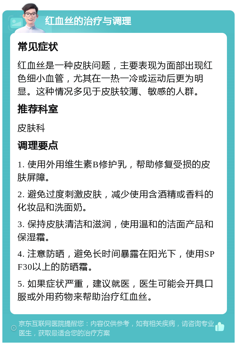 红血丝的治疗与调理 常见症状 红血丝是一种皮肤问题，主要表现为面部出现红色细小血管，尤其在一热一冷或运动后更为明显。这种情况多见于皮肤较薄、敏感的人群。 推荐科室 皮肤科 调理要点 1. 使用外用维生素B修护乳，帮助修复受损的皮肤屏障。 2. 避免过度刺激皮肤，减少使用含酒精或香料的化妆品和洗面奶。 3. 保持皮肤清洁和滋润，使用温和的洁面产品和保湿霜。 4. 注意防晒，避免长时间暴露在阳光下，使用SPF30以上的防晒霜。 5. 如果症状严重，建议就医，医生可能会开具口服或外用药物来帮助治疗红血丝。