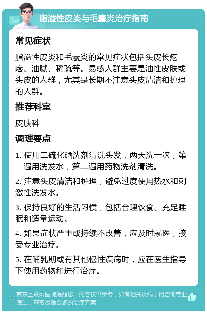 脂溢性皮炎与毛囊炎治疗指南 常见症状 脂溢性皮炎和毛囊炎的常见症状包括头皮长疙瘩、油腻、稀疏等。易感人群主要是油性皮肤或头皮的人群，尤其是长期不注意头皮清洁和护理的人群。 推荐科室 皮肤科 调理要点 1. 使用二硫化硒洗剂清洗头发，两天洗一次，第一遍用洗发水，第二遍用药物洗剂清洗。 2. 注意头皮清洁和护理，避免过度使用热水和刺激性洗发水。 3. 保持良好的生活习惯，包括合理饮食、充足睡眠和适量运动。 4. 如果症状严重或持续不改善，应及时就医，接受专业治疗。 5. 在哺乳期或有其他慢性疾病时，应在医生指导下使用药物和进行治疗。