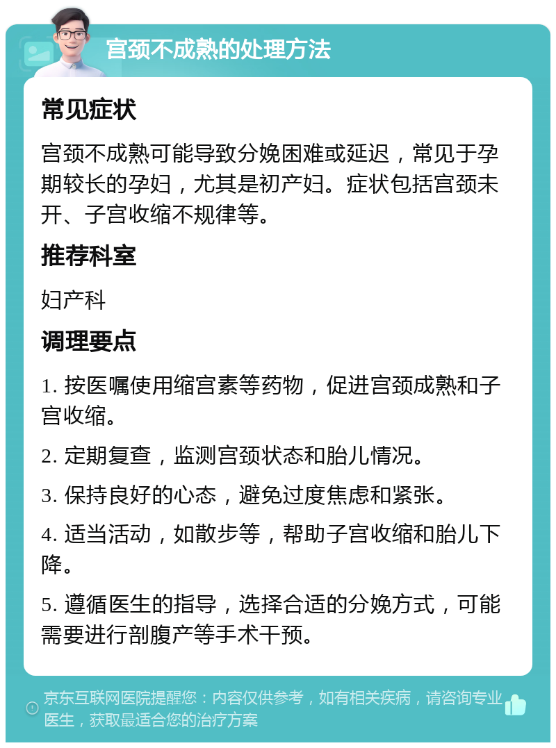 宫颈不成熟的处理方法 常见症状 宫颈不成熟可能导致分娩困难或延迟，常见于孕期较长的孕妇，尤其是初产妇。症状包括宫颈未开、子宫收缩不规律等。 推荐科室 妇产科 调理要点 1. 按医嘱使用缩宫素等药物，促进宫颈成熟和子宫收缩。 2. 定期复查，监测宫颈状态和胎儿情况。 3. 保持良好的心态，避免过度焦虑和紧张。 4. 适当活动，如散步等，帮助子宫收缩和胎儿下降。 5. 遵循医生的指导，选择合适的分娩方式，可能需要进行剖腹产等手术干预。