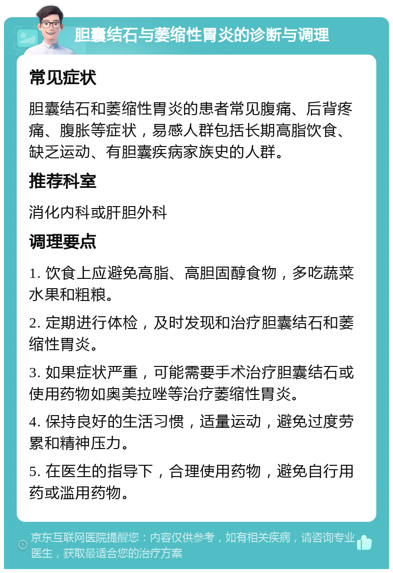 胆囊结石与萎缩性胃炎的诊断与调理 常见症状 胆囊结石和萎缩性胃炎的患者常见腹痛、后背疼痛、腹胀等症状，易感人群包括长期高脂饮食、缺乏运动、有胆囊疾病家族史的人群。 推荐科室 消化内科或肝胆外科 调理要点 1. 饮食上应避免高脂、高胆固醇食物，多吃蔬菜水果和粗粮。 2. 定期进行体检，及时发现和治疗胆囊结石和萎缩性胃炎。 3. 如果症状严重，可能需要手术治疗胆囊结石或使用药物如奥美拉唑等治疗萎缩性胃炎。 4. 保持良好的生活习惯，适量运动，避免过度劳累和精神压力。 5. 在医生的指导下，合理使用药物，避免自行用药或滥用药物。