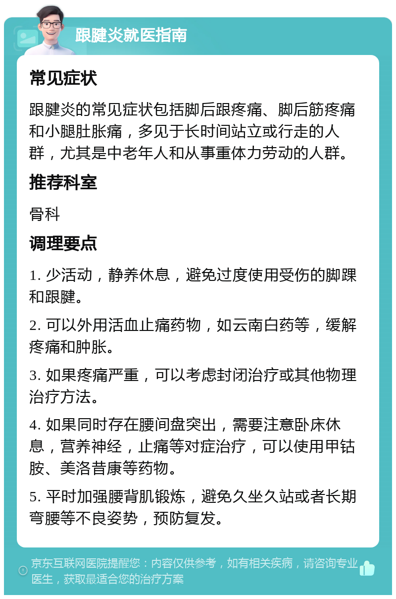 跟腱炎就医指南 常见症状 跟腱炎的常见症状包括脚后跟疼痛、脚后筋疼痛和小腿肚胀痛，多见于长时间站立或行走的人群，尤其是中老年人和从事重体力劳动的人群。 推荐科室 骨科 调理要点 1. 少活动，静养休息，避免过度使用受伤的脚踝和跟腱。 2. 可以外用活血止痛药物，如云南白药等，缓解疼痛和肿胀。 3. 如果疼痛严重，可以考虑封闭治疗或其他物理治疗方法。 4. 如果同时存在腰间盘突出，需要注意卧床休息，营养神经，止痛等对症治疗，可以使用甲钴胺、美洛昔康等药物。 5. 平时加强腰背肌锻炼，避免久坐久站或者长期弯腰等不良姿势，预防复发。