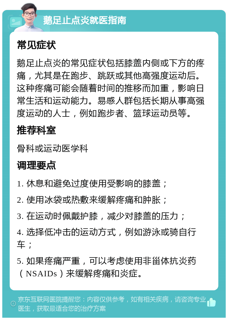 鹅足止点炎就医指南 常见症状 鹅足止点炎的常见症状包括膝盖内侧或下方的疼痛，尤其是在跑步、跳跃或其他高强度运动后。这种疼痛可能会随着时间的推移而加重，影响日常生活和运动能力。易感人群包括长期从事高强度运动的人士，例如跑步者、篮球运动员等。 推荐科室 骨科或运动医学科 调理要点 1. 休息和避免过度使用受影响的膝盖； 2. 使用冰袋或热敷来缓解疼痛和肿胀； 3. 在运动时佩戴护膝，减少对膝盖的压力； 4. 选择低冲击的运动方式，例如游泳或骑自行车； 5. 如果疼痛严重，可以考虑使用非甾体抗炎药（NSAIDs）来缓解疼痛和炎症。