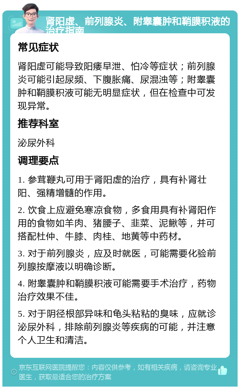 肾阳虚、前列腺炎、附睾囊肿和鞘膜积液的治疗指南 常见症状 肾阳虚可能导致阳痿早泄、怕冷等症状；前列腺炎可能引起尿频、下腹胀痛、尿混浊等；附睾囊肿和鞘膜积液可能无明显症状，但在检查中可发现异常。 推荐科室 泌尿外科 调理要点 1. 参茸鞭丸可用于肾阳虚的治疗，具有补肾壮阳、强精增髓的作用。 2. 饮食上应避免寒凉食物，多食用具有补肾阳作用的食物如羊肉、猪腰子、韭菜、泥鳅等，并可搭配杜仲、牛膝、肉桂、地黄等中药材。 3. 对于前列腺炎，应及时就医，可能需要化验前列腺按摩液以明确诊断。 4. 附睾囊肿和鞘膜积液可能需要手术治疗，药物治疗效果不佳。 5. 对于阴径根部异味和龟头粘粘的臭味，应就诊泌尿外科，排除前列腺炎等疾病的可能，并注意个人卫生和清洁。