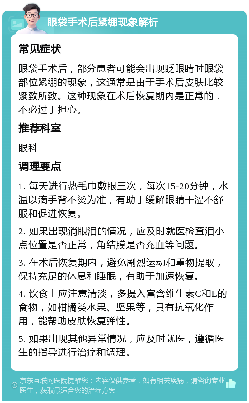 眼袋手术后紧绷现象解析 常见症状 眼袋手术后，部分患者可能会出现眨眼睛时眼袋部位紧绷的现象，这通常是由于手术后皮肤比较紧致所致。这种现象在术后恢复期内是正常的，不必过于担心。 推荐科室 眼科 调理要点 1. 每天进行热毛巾敷眼三次，每次15-20分钟，水温以滴手背不烫为准，有助于缓解眼睛干涩不舒服和促进恢复。 2. 如果出现淌眼泪的情况，应及时就医检查泪小点位置是否正常，角结膜是否充血等问题。 3. 在术后恢复期内，避免剧烈运动和重物提取，保持充足的休息和睡眠，有助于加速恢复。 4. 饮食上应注意清淡，多摄入富含维生素C和E的食物，如柑橘类水果、坚果等，具有抗氧化作用，能帮助皮肤恢复弹性。 5. 如果出现其他异常情况，应及时就医，遵循医生的指导进行治疗和调理。