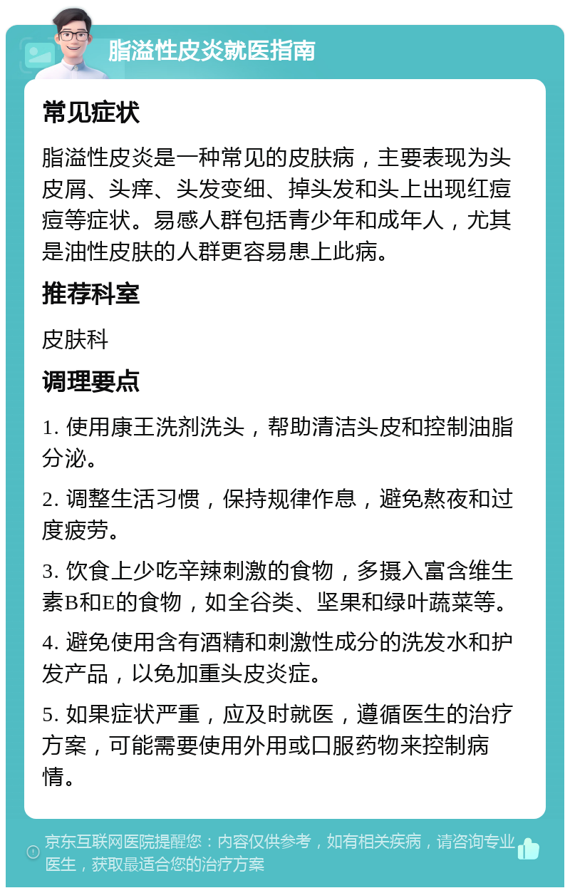 脂溢性皮炎就医指南 常见症状 脂溢性皮炎是一种常见的皮肤病，主要表现为头皮屑、头痒、头发变细、掉头发和头上出现红痘痘等症状。易感人群包括青少年和成年人，尤其是油性皮肤的人群更容易患上此病。 推荐科室 皮肤科 调理要点 1. 使用康王洗剂洗头，帮助清洁头皮和控制油脂分泌。 2. 调整生活习惯，保持规律作息，避免熬夜和过度疲劳。 3. 饮食上少吃辛辣刺激的食物，多摄入富含维生素B和E的食物，如全谷类、坚果和绿叶蔬菜等。 4. 避免使用含有酒精和刺激性成分的洗发水和护发产品，以免加重头皮炎症。 5. 如果症状严重，应及时就医，遵循医生的治疗方案，可能需要使用外用或口服药物来控制病情。