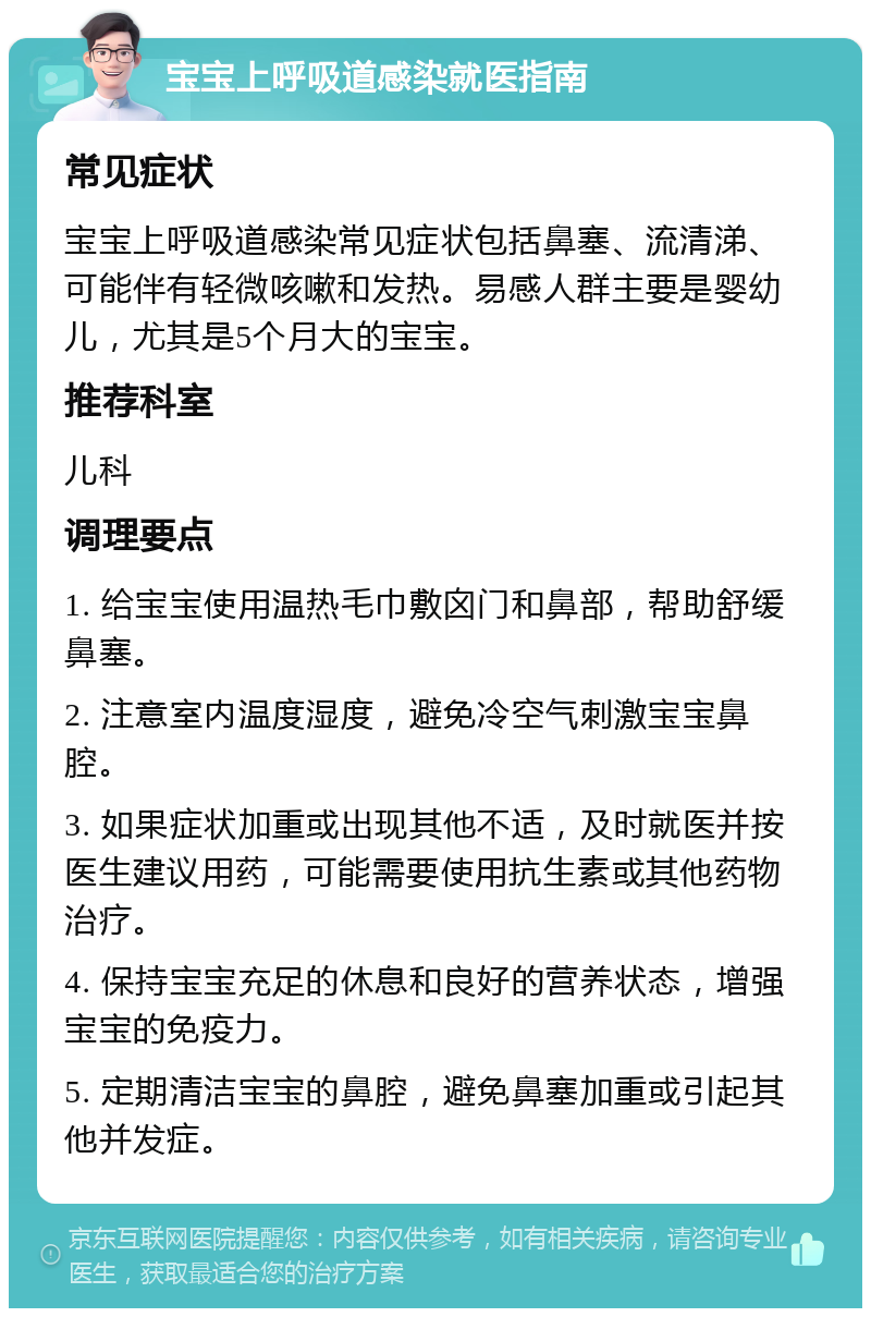 宝宝上呼吸道感染就医指南 常见症状 宝宝上呼吸道感染常见症状包括鼻塞、流清涕、可能伴有轻微咳嗽和发热。易感人群主要是婴幼儿，尤其是5个月大的宝宝。 推荐科室 儿科 调理要点 1. 给宝宝使用温热毛巾敷囟门和鼻部，帮助舒缓鼻塞。 2. 注意室内温度湿度，避免冷空气刺激宝宝鼻腔。 3. 如果症状加重或出现其他不适，及时就医并按医生建议用药，可能需要使用抗生素或其他药物治疗。 4. 保持宝宝充足的休息和良好的营养状态，增强宝宝的免疫力。 5. 定期清洁宝宝的鼻腔，避免鼻塞加重或引起其他并发症。