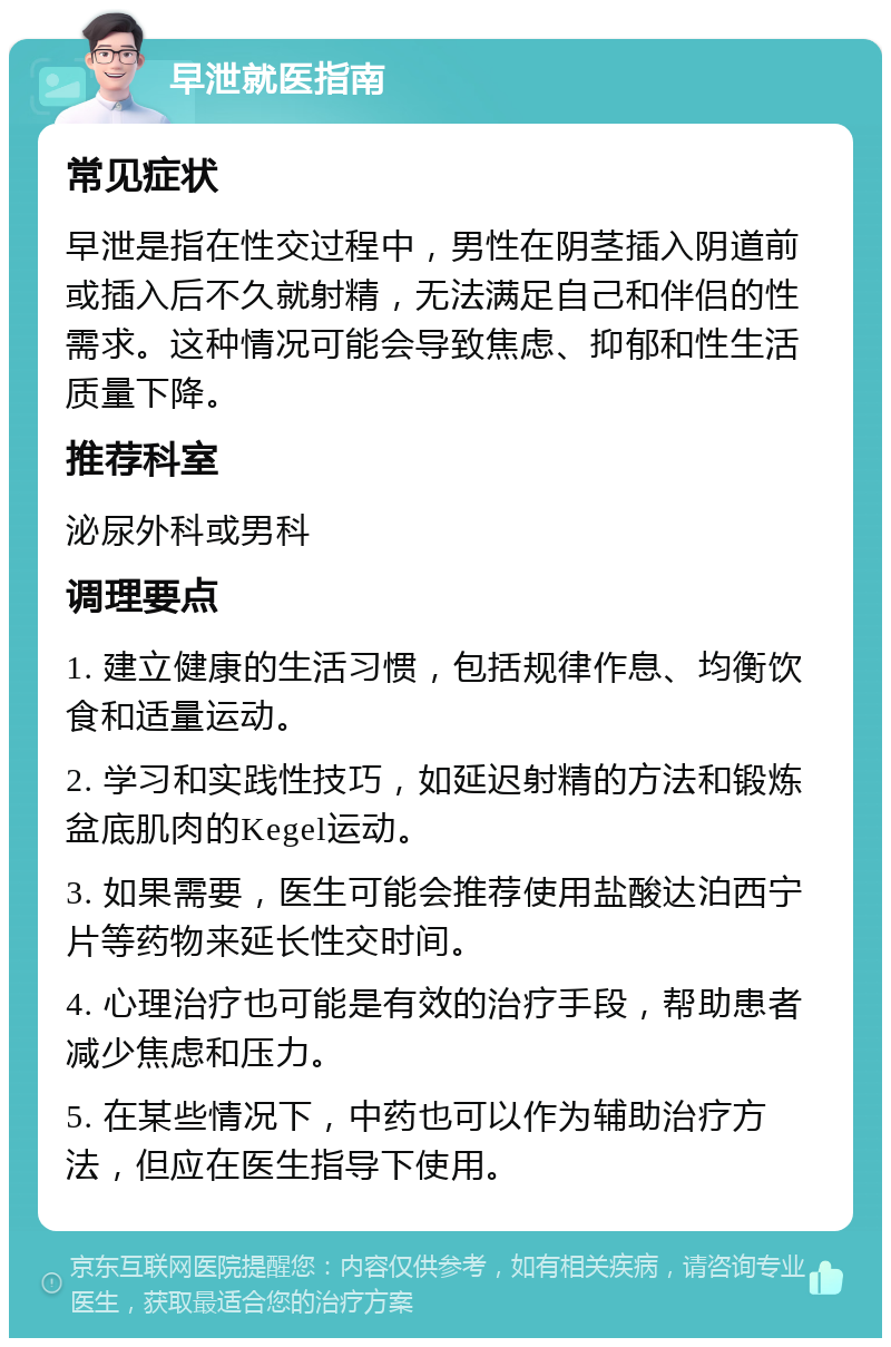 早泄就医指南 常见症状 早泄是指在性交过程中，男性在阴茎插入阴道前或插入后不久就射精，无法满足自己和伴侣的性需求。这种情况可能会导致焦虑、抑郁和性生活质量下降。 推荐科室 泌尿外科或男科 调理要点 1. 建立健康的生活习惯，包括规律作息、均衡饮食和适量运动。 2. 学习和实践性技巧，如延迟射精的方法和锻炼盆底肌肉的Kegel运动。 3. 如果需要，医生可能会推荐使用盐酸达泊西宁片等药物来延长性交时间。 4. 心理治疗也可能是有效的治疗手段，帮助患者减少焦虑和压力。 5. 在某些情况下，中药也可以作为辅助治疗方法，但应在医生指导下使用。