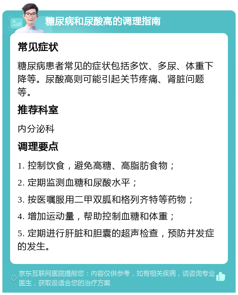 糖尿病和尿酸高的调理指南 常见症状 糖尿病患者常见的症状包括多饮、多尿、体重下降等。尿酸高则可能引起关节疼痛、肾脏问题等。 推荐科室 内分泌科 调理要点 1. 控制饮食，避免高糖、高脂肪食物； 2. 定期监测血糖和尿酸水平； 3. 按医嘱服用二甲双胍和格列齐特等药物； 4. 增加运动量，帮助控制血糖和体重； 5. 定期进行肝脏和胆囊的超声检查，预防并发症的发生。