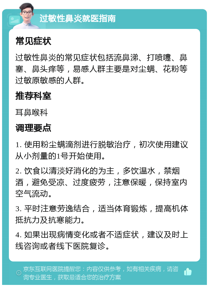 过敏性鼻炎就医指南 常见症状 过敏性鼻炎的常见症状包括流鼻涕、打喷嚏、鼻塞、鼻头痒等，易感人群主要是对尘螨、花粉等过敏原敏感的人群。 推荐科室 耳鼻喉科 调理要点 1. 使用粉尘螨滴剂进行脱敏治疗，初次使用建议从小剂量的1号开始使用。 2. 饮食以清淡好消化的为主，多饮温水，禁烟酒，避免受凉、过度疲劳，注意保暖，保持室内空气流动。 3. 平时注意劳逸结合，适当体育锻炼，提高机体抵抗力及抗寒能力。 4. 如果出现病情变化或者不适症状，建议及时上线咨询或者线下医院复诊。