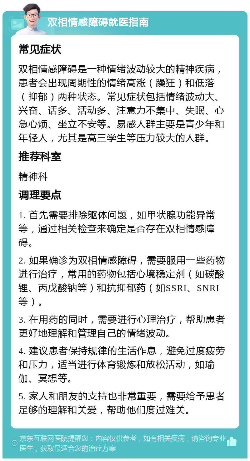 双相情感障碍就医指南 常见症状 双相情感障碍是一种情绪波动较大的精神疾病，患者会出现周期性的情绪高涨（躁狂）和低落（抑郁）两种状态。常见症状包括情绪波动大、兴奋、话多、活动多、注意力不集中、失眠、心急心烦、坐立不安等。易感人群主要是青少年和年轻人，尤其是高三学生等压力较大的人群。 推荐科室 精神科 调理要点 1. 首先需要排除躯体问题，如甲状腺功能异常等，通过相关检查来确定是否存在双相情感障碍。 2. 如果确诊为双相情感障碍，需要服用一些药物进行治疗，常用的药物包括心境稳定剂（如碳酸锂、丙戊酸钠等）和抗抑郁药（如SSRI、SNRI等）。 3. 在用药的同时，需要进行心理治疗，帮助患者更好地理解和管理自己的情绪波动。 4. 建议患者保持规律的生活作息，避免过度疲劳和压力，适当进行体育锻炼和放松活动，如瑜伽、冥想等。 5. 家人和朋友的支持也非常重要，需要给予患者足够的理解和关爱，帮助他们度过难关。