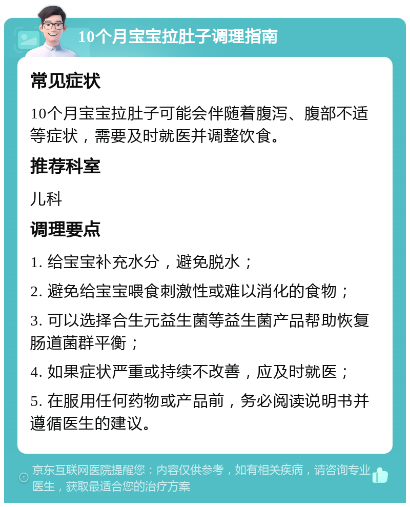 10个月宝宝拉肚子调理指南 常见症状 10个月宝宝拉肚子可能会伴随着腹泻、腹部不适等症状，需要及时就医并调整饮食。 推荐科室 儿科 调理要点 1. 给宝宝补充水分，避免脱水； 2. 避免给宝宝喂食刺激性或难以消化的食物； 3. 可以选择合生元益生菌等益生菌产品帮助恢复肠道菌群平衡； 4. 如果症状严重或持续不改善，应及时就医； 5. 在服用任何药物或产品前，务必阅读说明书并遵循医生的建议。