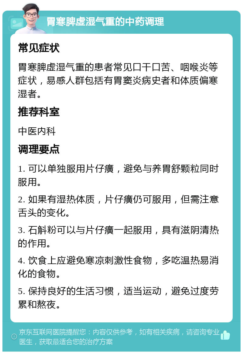 胃寒脾虚湿气重的中药调理 常见症状 胃寒脾虚湿气重的患者常见口干口苦、咽喉炎等症状，易感人群包括有胃窦炎病史者和体质偏寒湿者。 推荐科室 中医内科 调理要点 1. 可以单独服用片仔癀，避免与养胃舒颗粒同时服用。 2. 如果有湿热体质，片仔癀仍可服用，但需注意舌头的变化。 3. 石斛粉可以与片仔癀一起服用，具有滋阴清热的作用。 4. 饮食上应避免寒凉刺激性食物，多吃温热易消化的食物。 5. 保持良好的生活习惯，适当运动，避免过度劳累和熬夜。