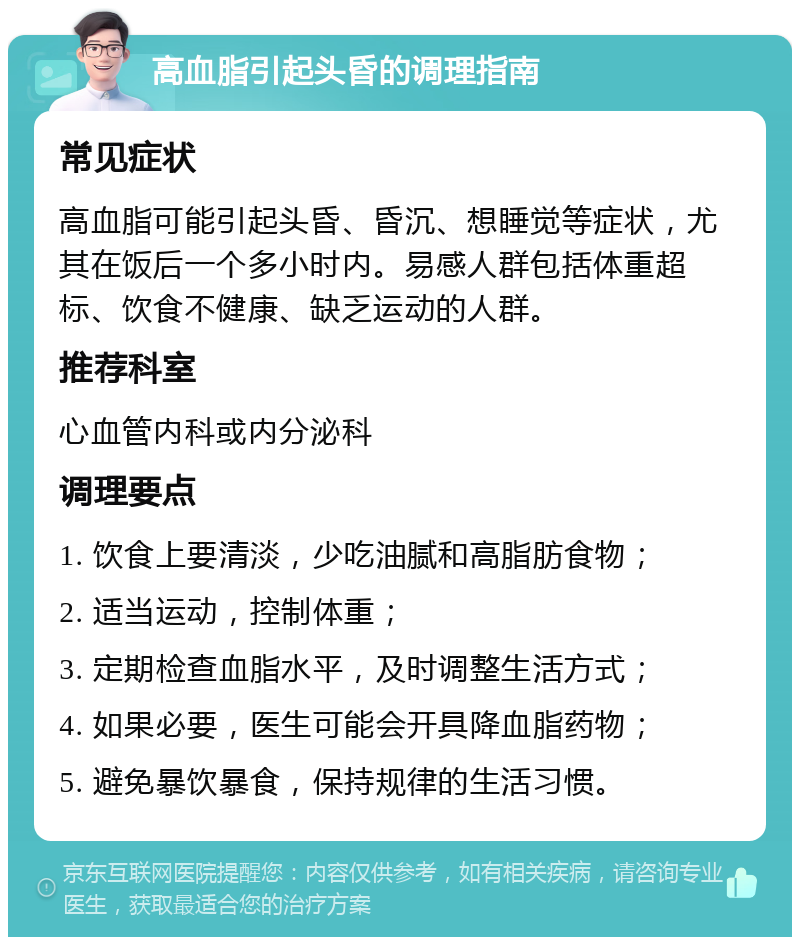 高血脂引起头昏的调理指南 常见症状 高血脂可能引起头昏、昏沉、想睡觉等症状，尤其在饭后一个多小时内。易感人群包括体重超标、饮食不健康、缺乏运动的人群。 推荐科室 心血管内科或内分泌科 调理要点 1. 饮食上要清淡，少吃油腻和高脂肪食物； 2. 适当运动，控制体重； 3. 定期检查血脂水平，及时调整生活方式； 4. 如果必要，医生可能会开具降血脂药物； 5. 避免暴饮暴食，保持规律的生活习惯。